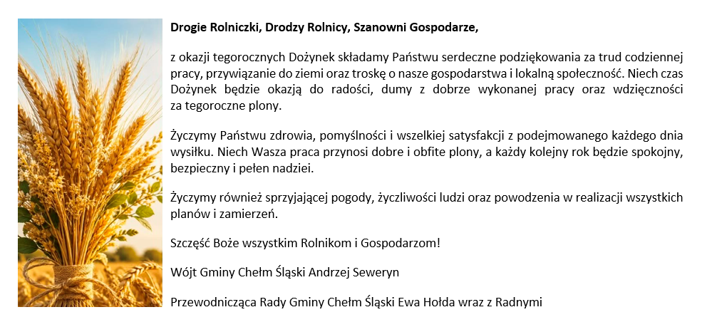 Drogie Rolniczki, Drodzy Rolnicy, Szanowni Gospodarze, z okazji tegorocznych Dożynek składamy Państwu serdeczne podziękowania za trud codziennej pracy, przywiązanie do ziemi oraz troskę o nasze gospodarstwa i lokalną społeczność. Niech czas Dożynek będzie okazją do radości, dumy z dobrze wykonanej pracy oraz wdzięczności za tegoroczne plony. Życzymy Państwu zdrowia, pomyślności i wszelkiej satysfakcji z podejmowanego każdego dnia wysiłku. Niech Wasza praca przynosi dobre i obfite plony, a każdy kolejny rok będzie spokojny, bezpieczny i pełen nadziei. Życzymy również sprzyjającej pogody, życzliwości ludzi oraz powodzenia w realizacji wszystkich planów i zamierzeń. Szczęść Boże wszystkim Rolnikom i Gospodarzom! Wójt Gminy Chełm Śląski Andrzej Seweryn Przewodnicząca Rady Gminy Chełm Śląski Ewa Hołda wraz z Radnymi